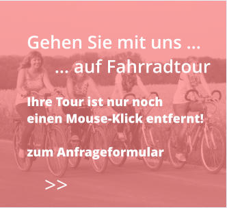 >>  Gehen Sie mit uns …       … auf Fahrradtour  Ihre Tour ist nur noch  einen Mouse-Klick entfernt!  zum Anfrageformular