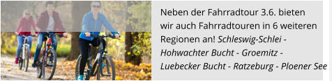 Neben der Fahrradtour 3.6. bieten  wir auch Fahrradtouren in 6 weiteren  Regionen an! Schleswig-Schlei -  Hohwachter Bucht - Groemitz -  Luebecker Bucht - Ratzeburg - Ploener See