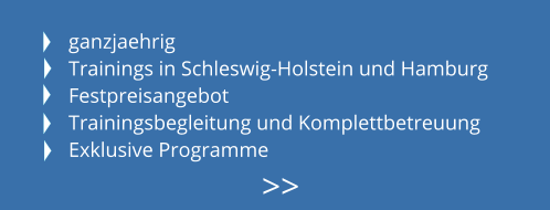 ganzjaehrig Trainings in Schleswig-Holstein und Hamburg Festpreisangebot Trainingsbegleitung und Komplettbetreuung Exklusive Programme >>