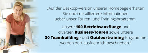 „Auf der Desktop-Version unserer Homepage erhalten  Sie noch detailliertere Informationen  ueber unser Touren- und Trainingsprogramm.   Unsere 100 Betriebsausfluege und  diversen Business-Touren sowie unsere  30 Teambuilding - und Outdoortraining-Programme  werden dort ausfuehrlich beschrieben.“